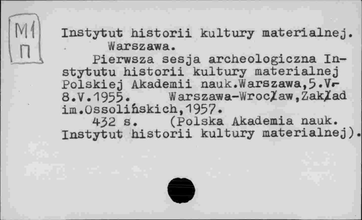 ﻿Ml
Instytut historii kultury materialnej. Warszawa.
Pierwsza sesja archeologiczna In-stytutu historii kultury materialnej Polskiej Akademii nauk.Warszawa,5 *Vr-8. V. 1955 •	W arszawa-Wr oc/aw, Zak/ad
im.Ossolih.ski ch, 1957»
432 s. (Polska Akademia nauk. Instytut historii kultury materialnej).